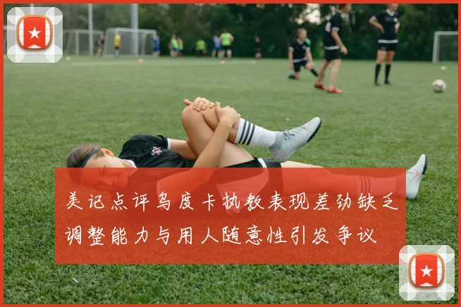 美记点评乌度卡执教表现差劲缺乏调整能力与用人随意性引发争议