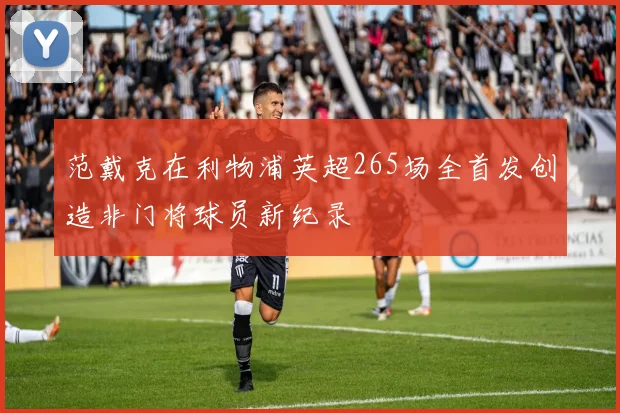 范戴克在利物浦英超265场全首发创造非门将球员新纪录