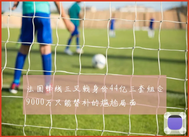 法国锋线三叉戟身价44亿三套组合9000万只能替补的尴尬局面