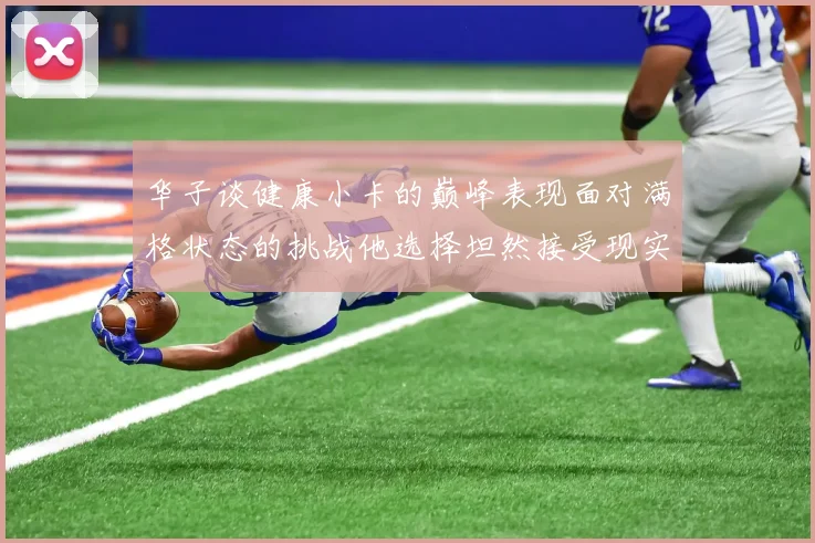 华子谈健康小卡的巅峰表现面对满格状态的挑战他选择坦然接受现实