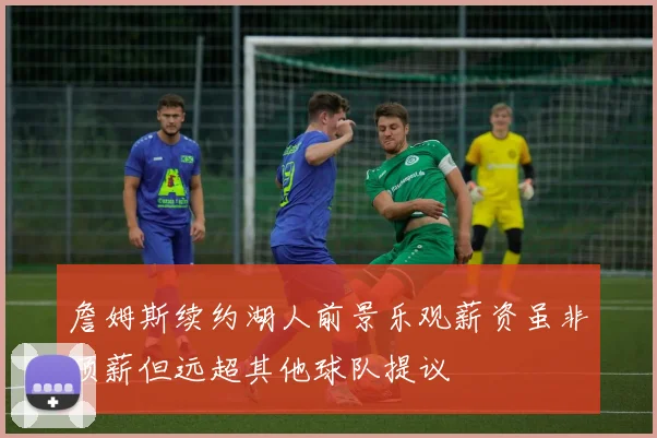 詹姆斯续约湖人前景乐观薪资虽非顶薪但远超其他球队提议