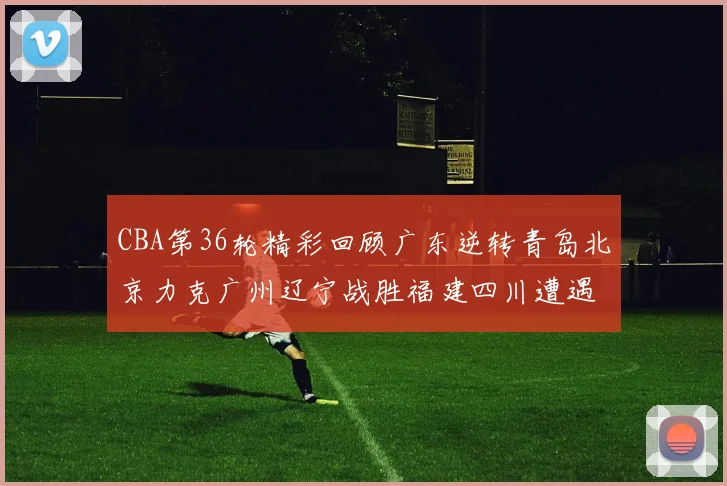 CBA第36轮精彩回顾广东逆转青岛北京力克广州辽宁战胜福建四川遭遇36连败困境