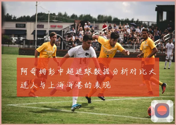 阿奇姆彭中超进球数据分析对比大连人与上海海港的表现